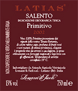 "Latias" I.G.T. "Salento" Red wine grapes Primitivo 100%. The grapes are picked and carried to the winery on small carts. After crushing and stemming the product is introduced into a wine-making tanks for red wine fermentation which lasts 15-16 days under controlled temperature (25°). After racking, fermentation is completed in inox steel tanks of 150 hl. Alcohol 13,00 % vol. Total acidity 5,75 g/l Total sulphorous dioxide 70 mg/l pH 3,79 A valuable wine, excellent with roasts and games, seasoned cheese and smoked products. 